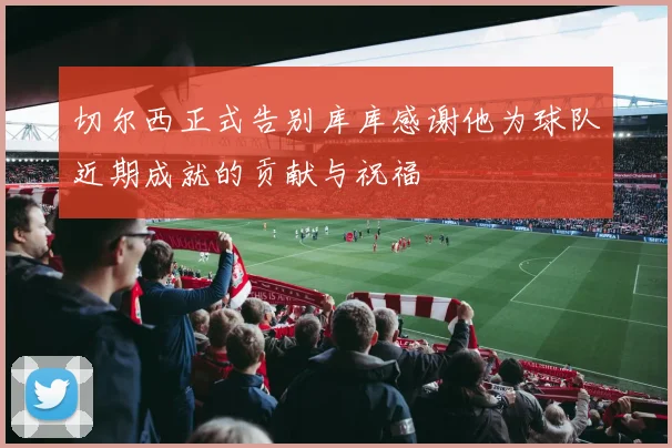 切尔西正式告别库库感谢他为球队近期成就的贡献与祝福