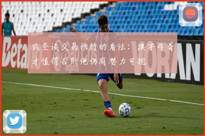 武圣谈交易切特的看法：换字母哥才值得否则他仍有潜力可挖