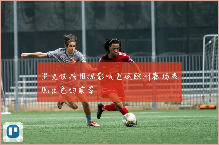 罗克伤病困扰影响重返欧洲赛场表现出色的前景