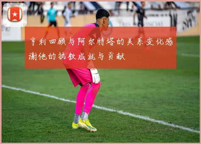 亨利回顾与阿尔特塔的关系变化感谢他的执教成就与贡献