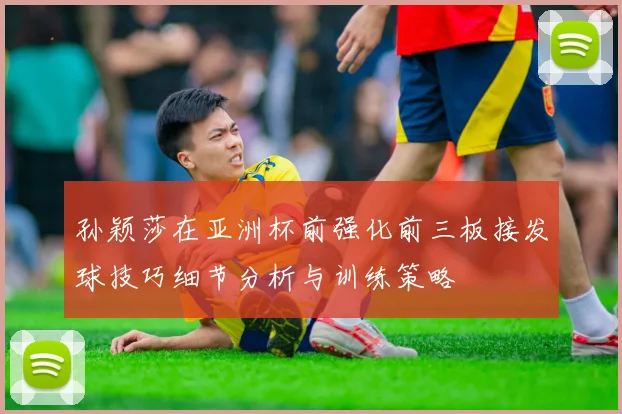 孙颖莎在亚洲杯前强化前三板接发球技巧细节分析与训练策略