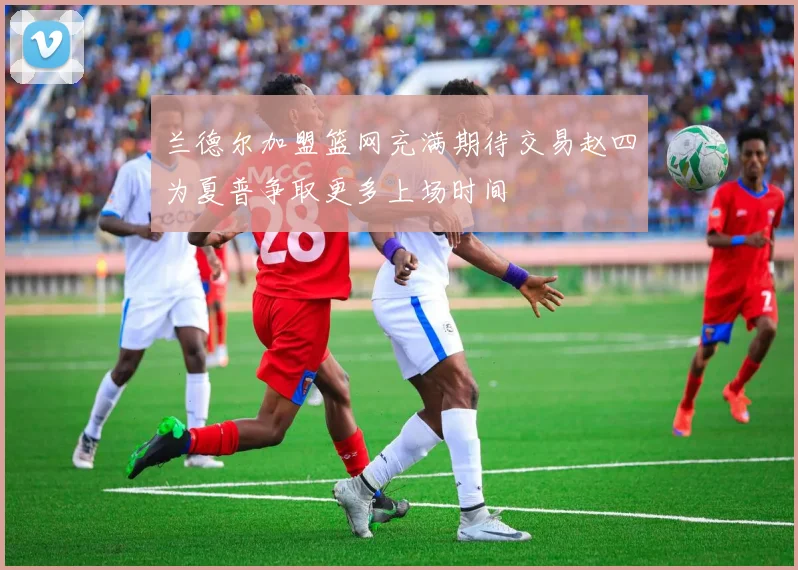 兰德尔加盟篮网充满期待交易赵四为夏普争取更多上场时间