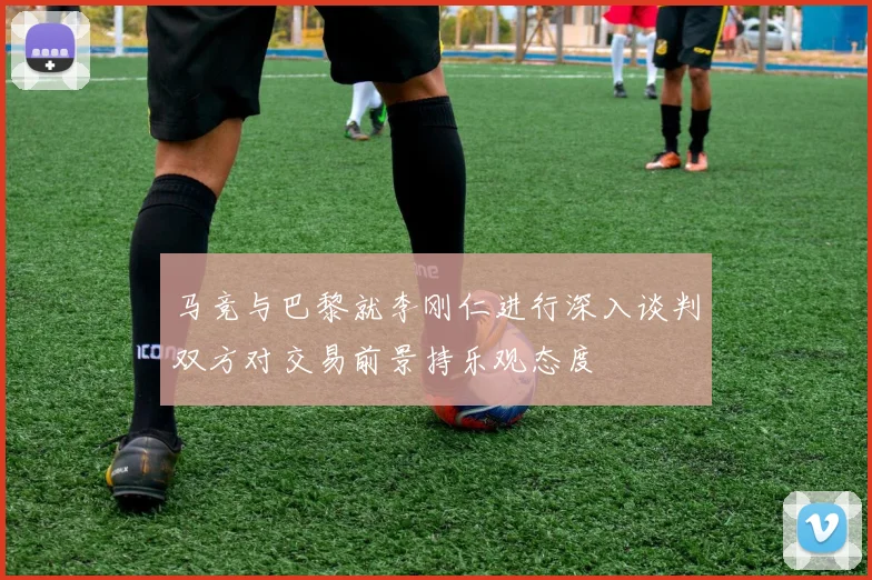 马竞与巴黎就李刚仁进行深入谈判双方对交易前景持乐观态度