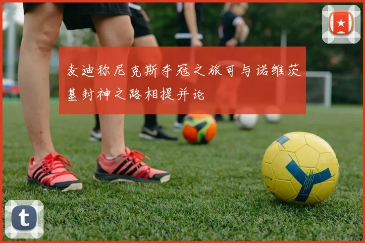 麦迪称尼克斯夺冠之旅可与诺维茨基封神之路相提并论