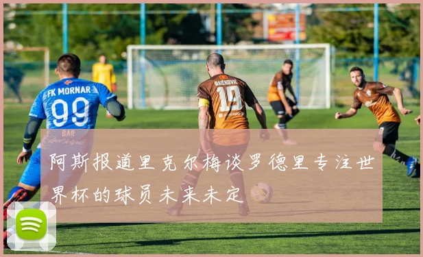 阿斯报道里克尔梅谈罗德里专注世界杯的球员未来未定