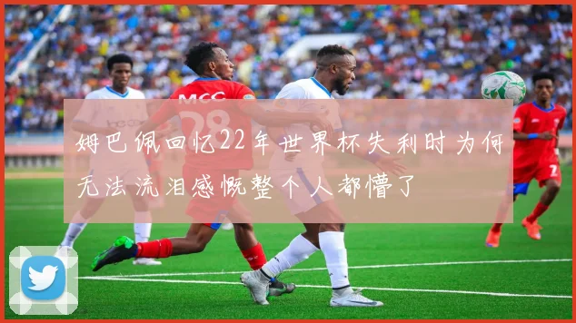 姆巴佩回忆22年世界杯失利时为何无法流泪感慨整个人都懵了