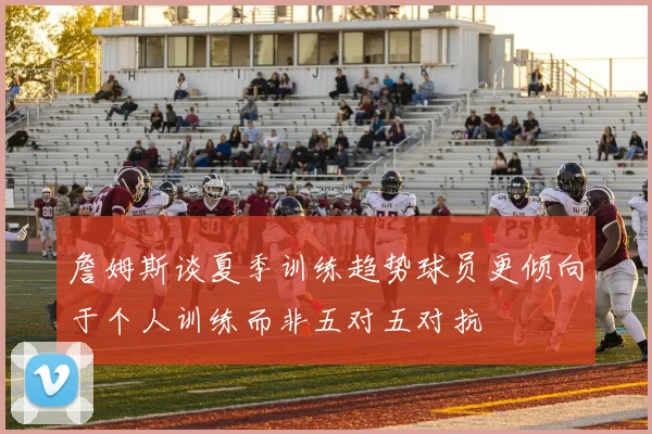詹姆斯谈夏季训练趋势球员更倾向于个人训练而非五对五对抗