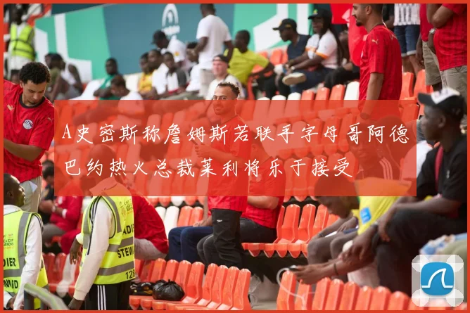 A史密斯称詹姆斯若联手字母哥阿德巴约热火总裁莱利将乐于接受