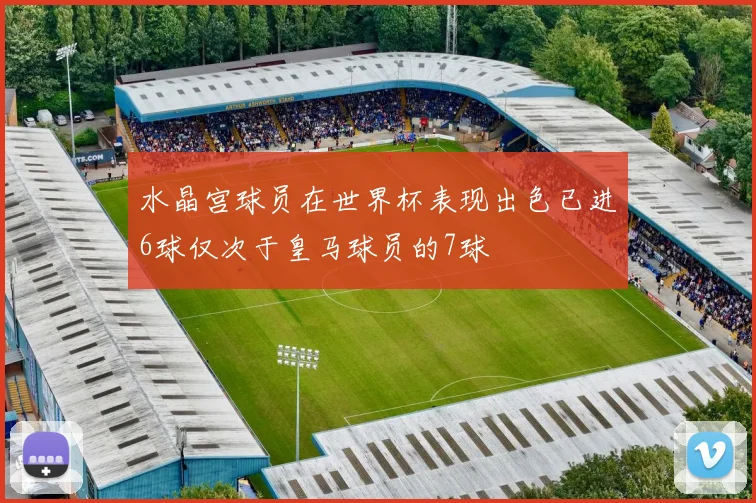 水晶宫球员在世界杯表现出色已进6球仅次于皇马球员的7球