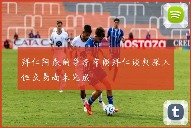 拜仁阿森纳争夺布朗拜仁谈判深入但交易尚未完成