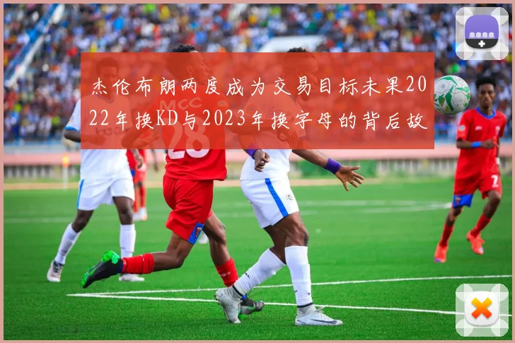 杰伦布朗两度成为交易目标未果2022年换KD与2023年换字母的背后故事