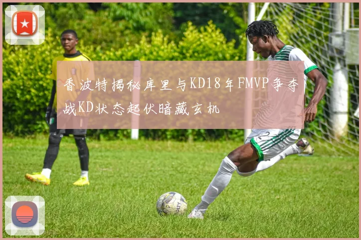 香波特揭秘库里与KD18年FMVP争夺战KD状态起伏暗藏玄机