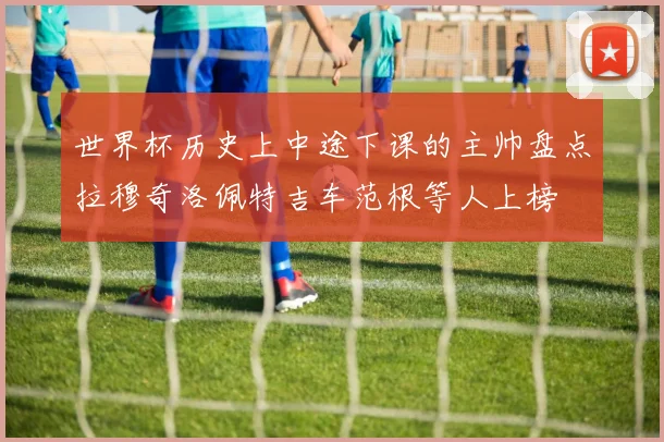 世界杯历史上中途下课的主帅盘点拉穆奇洛佩特吉车范根等人上榜