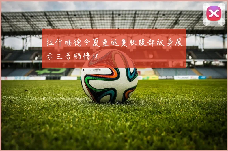 拉什福德今夏重返曼联腹部纹身展示三号码情怀