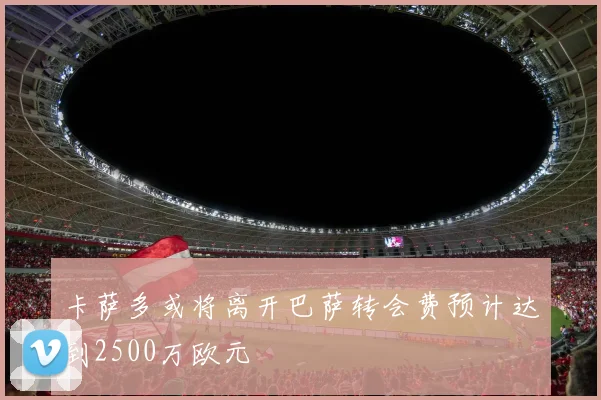 卡萨多或将离开巴萨转会费预计达到2500万欧元
