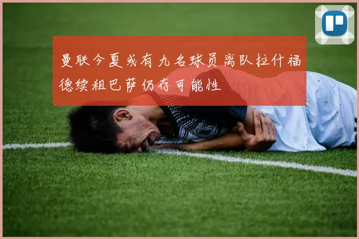 曼联今夏或有九名球员离队拉什福德续租巴萨仍存可能性